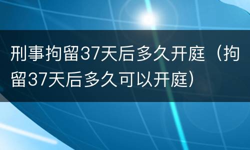 刑事拘留37天后多久开庭（拘留37天后多久可以开庭）