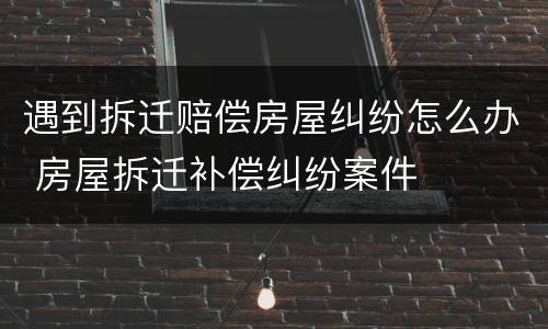 遇到拆迁赔偿房屋纠纷怎么办 房屋拆迁补偿纠纷案件