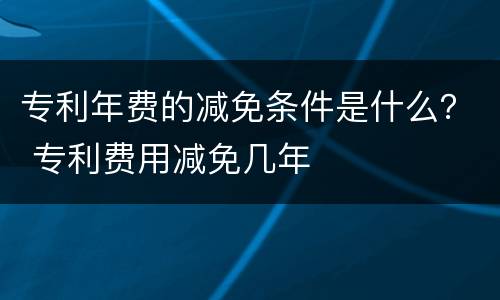 专利年费的减免条件是什么？ 专利费用减免几年