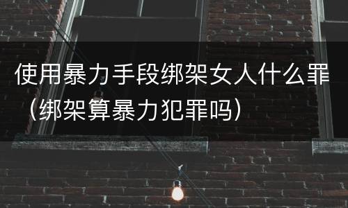 使用暴力手段绑架女人什么罪（绑架算暴力犯罪吗）