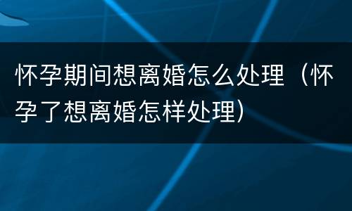 怀孕期间想离婚怎么处理（怀孕了想离婚怎样处理）