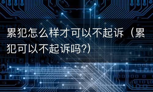 累犯怎么样才可以不起诉（累犯可以不起诉吗?）