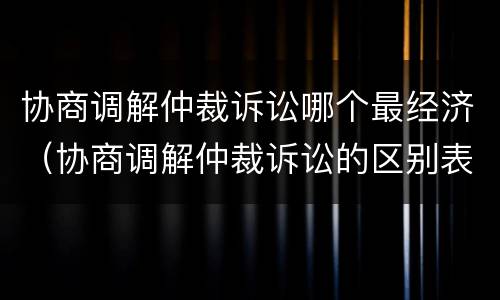 协商调解仲裁诉讼哪个最经济（协商调解仲裁诉讼的区别表格）