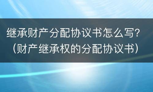 继承财产分配协议书怎么写？（财产继承权的分配协议书）