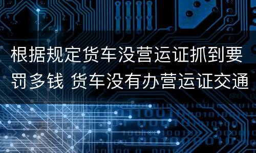 根据规定货车没营运证抓到要罚多钱 货车没有办营运证交通执法要罚款多少