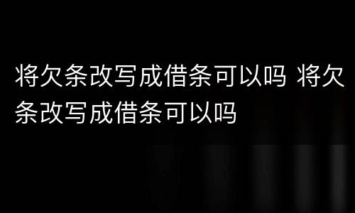 将欠条改写成借条可以吗 将欠条改写成借条可以吗