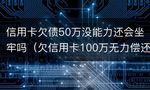 信用卡欠债50万没能力还会坐牢吗（欠信用卡100万无力偿还坐几年牢）