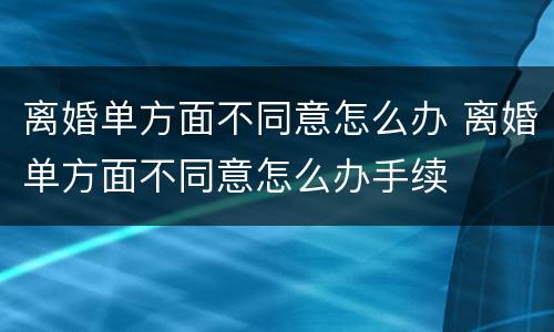 离婚单方面不同意怎么办 离婚单方面不同意怎么办手续