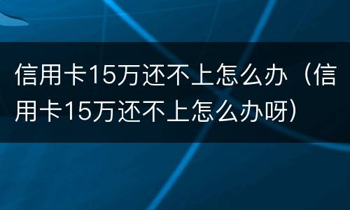 信用卡15万还不上怎么办（信用卡15万还不上怎么办呀）
