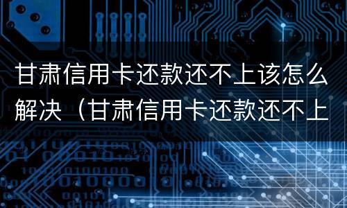 甘肃信用卡还款还不上该怎么解决（甘肃信用卡还款还不上该怎么解决呢）