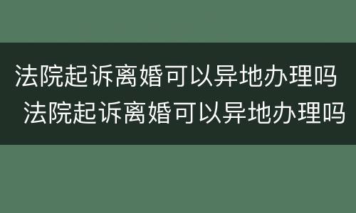法院起诉离婚可以异地办理吗 法院起诉离婚可以异地办理吗要多久