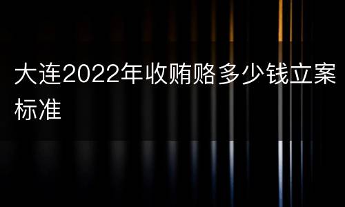 大连2022年收贿赂多少钱立案标准
