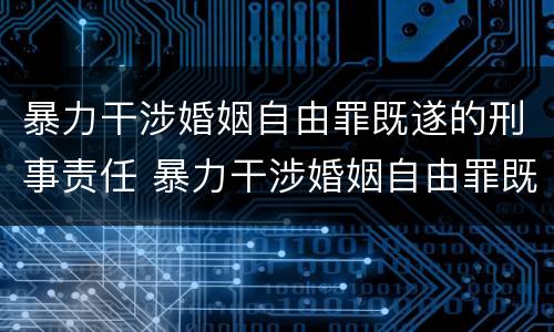 暴力干涉婚姻自由罪既遂的刑事责任 暴力干涉婚姻自由罪既遂的刑事责任