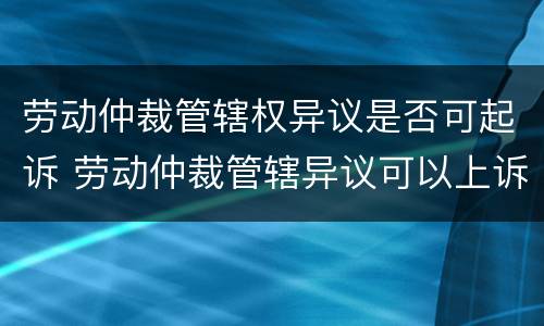 劳动仲裁管辖权异议是否可起诉 劳动仲裁管辖异议可以上诉吗