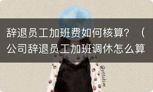 辞退员工加班费如何核算？（公司辞退员工加班调休怎么算）