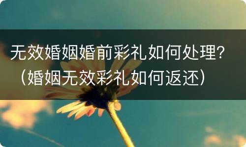 无效婚姻婚前彩礼如何处理？（婚姻无效彩礼如何返还）