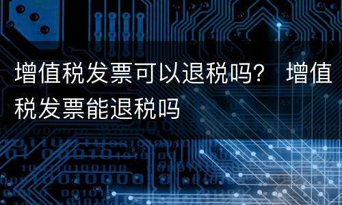 增值税发票可以退税吗？ 增值税发票能退税吗