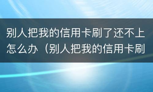 别人把我的信用卡刷了还不上怎么办（别人把我的信用卡刷了二十多万不还怎么办）