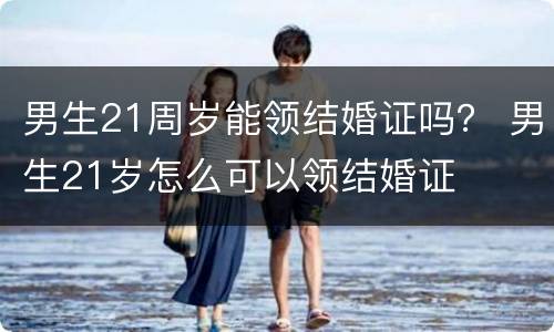 男生21周岁能领结婚证吗？ 男生21岁怎么可以领结婚证