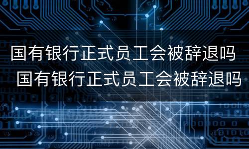国有银行正式员工会被辞退吗 国有银行正式员工会被辞退吗现在