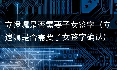 立遗嘱是否需要子女签字（立遗嘱是否需要子女签字确认）