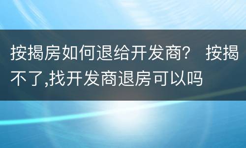按揭房如何退给开发商？ 按揭不了,找开发商退房可以吗