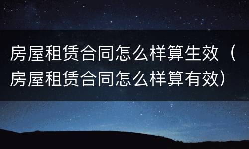 房屋租赁合同怎么样算生效（房屋租赁合同怎么样算有效）