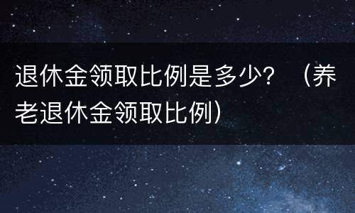 退休金领取比例是多少？（养老退休金领取比例）