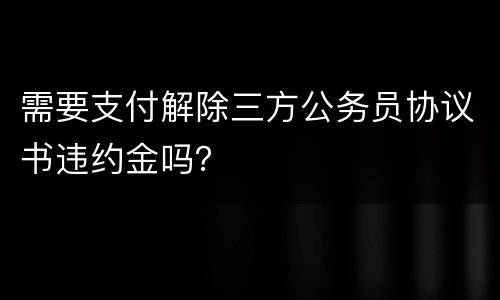 需要支付解除三方公务员协议书违约金吗？