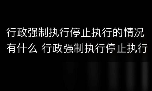 行政强制执行停止执行的情况有什么 行政强制执行停止执行的情况有什么要求