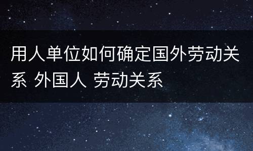 用人单位如何确定国外劳动关系 外国人 劳动关系