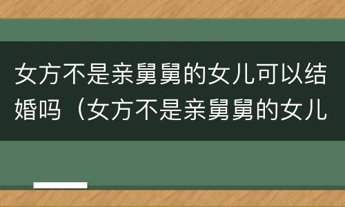 女方不是亲舅舅的女儿可以结婚吗（女方不是亲舅舅的女儿可以结婚吗）