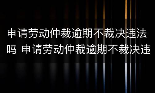 申请劳动仲裁逾期不裁决违法吗 申请劳动仲裁逾期不裁决违法吗怎么办