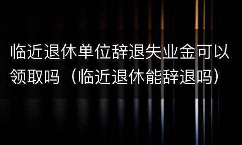 临近退休单位辞退失业金可以领取吗（临近退休能辞退吗）