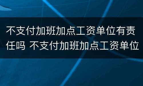 不支付加班加点工资单位有责任吗 不支付加班加点工资单位有责任吗合法吗
