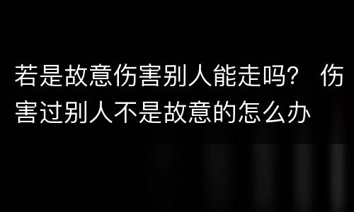 若是故意伤害别人能走吗？ 伤害过别人不是故意的怎么办