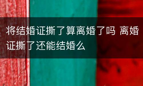 将结婚证撕了算离婚了吗 离婚证撕了还能结婚么