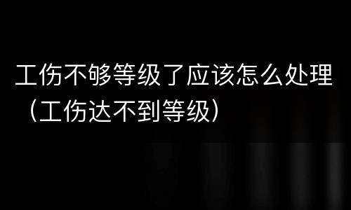 工伤不够等级了应该怎么处理（工伤达不到等级）