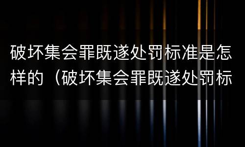 破坏集会罪既遂处罚标准是怎样的（破坏集会罪既遂处罚标准是怎样的呢）