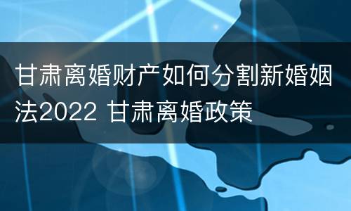 甘肃离婚财产如何分割新婚姻法2022 甘肃离婚政策