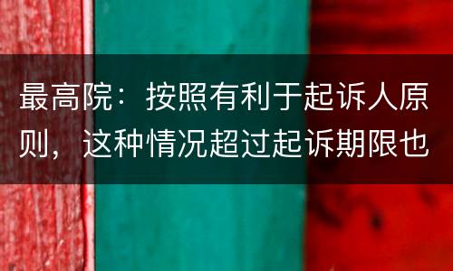 最高院：按照有利于起诉人原则，这种情况超过起诉期限也能诉