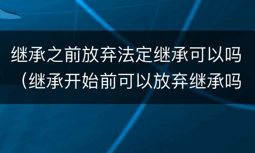 继承之前放弃法定继承可以吗（继承开始前可以放弃继承吗）