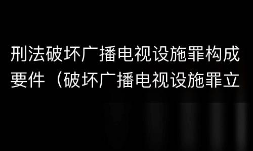 刑法破坏广播电视设施罪构成要件（破坏广播电视设施罪立案标准）