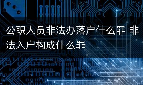 公职人员非法办落户什么罪 非法入户构成什么罪