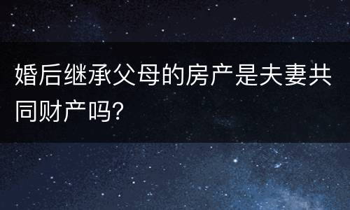 婚后继承父母的房产是夫妻共同财产吗？