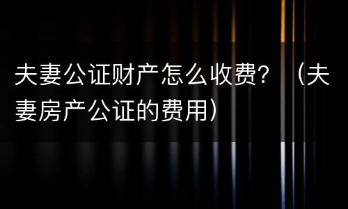 夫妻公证财产怎么收费？（夫妻房产公证的费用）
