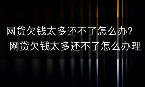 网贷欠钱太多还不了怎么办？ 网贷欠钱太多还不了怎么办理
