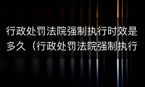 行政处罚法院强制执行时效是多久（行政处罚法院强制执行时效是多久啊）