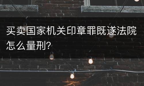 买卖国家机关印章罪既遂法院怎么量刑？