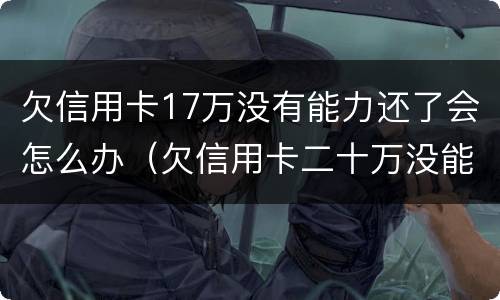 欠信用卡17万没有能力还了会怎么办（欠信用卡二十万没能力还了）